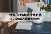 虎扑-穆雷在FPX比赛中出色防守，突破纪录引发热议！的简单介绍